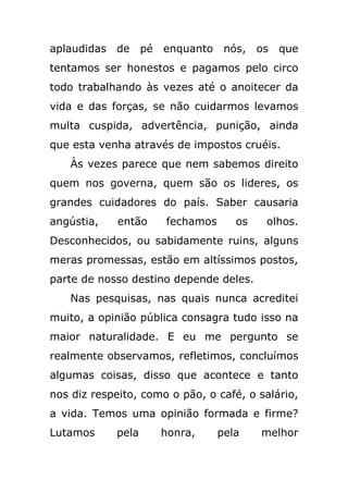 aplaudidas de pé enquanto nós,           os que
tentamos ser honestos e pagamos pelo circo
todo trabalhando às vezes até o anoitecer da
vida e das forças, se não cuidarmos levamos
multa cuspida, advertência, punição, ainda
que esta venha através de impostos cruéis.
   Às vezes parece que nem sabemos direito
quem nos governa, quem são os lideres, os
grandes cuidadores do país. Saber causaria
angústia,    então    fechamos      os    olhos.
Desconhecidos, ou sabidamente ruins, alguns
meras promessas, estão em altíssimos postos,
parte de nosso destino depende deles.
   Nas pesquisas, nas quais nunca acreditei
muito, a opinião pública consagra tudo isso na
maior naturalidade. E eu me pergunto se
realmente observamos, refletimos, concluímos
algumas coisas, disso que acontece e tanto
nos diz respeito, como o pão, o café, o salário,
a vida. Temos uma opinião formada e firme?
Lutamos     pela     honra,      pela    melhor
 