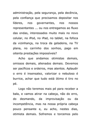 administração, pela segurança, pela decência,
pela confiança que precisamos depositar nos
líderes,     nos   governantes,   nos    nossos
representantes ... ou nos entregamos ao fluxo
das ondas, interessados muito mais no novo
celular, no iPod, no iPad, no tablet, na fofoca
da vizinhança, na troca da geladeira, na TV
plana, no carrinho dos sonhos, pago em
oitenta prestações impossíveis?
      Acho   que   andamos   otimistas   demais,
omissos demais, alienados demais. Devemos
ser pacíficos e ordeiros, mas atentos. Aplaudir
o erro é insensatez, valorizar o nebuloso é
burrice, achar que tudo está ótimo é tiro no
pé.
      Logo não teremos mais pé para receber a
bala, e vamos atirar na cabeça, não do erro,
do     desmando,    da   improvisação    ou   da
incompetência, mas na nossa própria cabeça
pouco pensante e, eu acho, nestes dias,
otimista demais. Sofremos e torcemos pelo
 