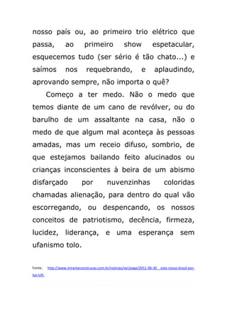 nosso país ou, ao primeiro trio elétrico que
passa,                ao          primeiro               show             espetacular,
esquecemos tudo (ser sério é tão chato...) e
saímos                nos          requebrando,                     e      aplaudindo,
aprovando sempre, não importa o quê?
            Começo a ter medo. Não o medo que
temos diante de um cano de revólver, ou do
barulho de um assaltante na casa, não o
medo de que algum mal aconteça às pessoas
amadas, mas um receio difuso, sombrio, de
que estejamos bailando feito alucinados ou
crianças inconscientes à beira de um abismo
disfarçado                      por            nuvenzinhas                       coloridas
chamadas alienação, para dentro do qual vão
escorregando, ou despencando, os nossos
conceitos de patriotismo, decência, firmeza,
lucidez, liderança, e uma esperança sem
ufanismo tolo.


Fonte:      http://www.miranteconstrucao.com.br/noticias/ver/page/2011-06-30__este-nosso-brasil-por-
lya-luft-
 