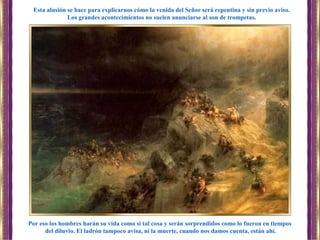 Por eso los hombres harán su vida como si tal cosa y serán sorprendidos como lo fueron en tiempos
del diluvio. El ladrón tampoco avisa, ni la muerte, cuando nos damos cuenta, están ahí.
Esta alusión se hace para explicarnos cómo la venida del Señor será repentina y sin previo aviso.
Los grandes acontecimientos no suelen anunciarse al son de trompetas.
 