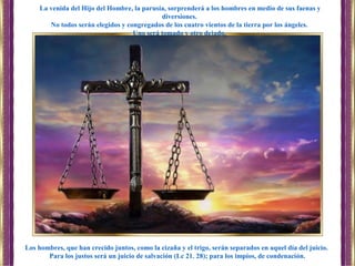 Los hombres, que han crecido juntos, como la cizaña y el trigo, serán separados en aquel día del juicio.
Para los justos será un juicio de salvación (Lc 21. 28); para los impíos, de condenación.
La venida del Hijo del Hombre, la parusía, sorprenderá a los hombres en medio de sus faenas y
diversiones.
No todos serán elegidos y congregados de los cuatro vientos de la tierra por los ángeles.
Uno será tomado y otro dejado.
 