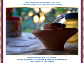 Los vigilantes se arraigan ya en lo eterno,
los rutinarios se quedan en la superficie de las cosas y en cada momento
corren el peligro de verse barridos.
En las mismas tareas, unos duermen y otros viven.
Unos no se preparan para nada y otros están dispuestos.
 