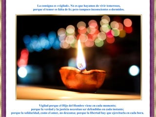 Vigilad porque el Hijo del Hombre viene en cada momento;
porque la verdad y la justicia necesitan ser defendidas en cada instante;
porque la solidaridad, como el amor, no descansa; porque la libertad hay que ejercitarla en cada hora.
La consigna es «vigilad». No es que hayamos de vivir temerosos,
porque el temor es falta de fe; pero tampoco inconscientes o dormidos.
 
