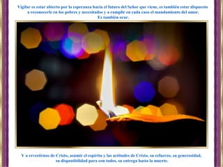 Y a revestirnos de Cristo, asumir el espíritu y las actitudes de Cristo, su esfuerzo, su generosidad,
su disponibilidad para con todos, su entrega hasta la muerte.
Vigilar es estar abierto por la esperanza hacia el futuro del Señor que viene, es también estar dispuesto
a reconocerle en los pobres y necesitados y a cumplir en cada caso el mandamiento del amor.
Es también orar.
 