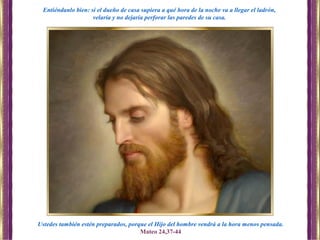 Ustedes también estén preparados, porque el Hijo del hombre vendrá a la hora menos pensada.
Mateo 24,37-44
Entiéndanlo bien: si el dueño de casa supiera a qué hora de la noche va a llegar el ladrón,
velaría y no dejaría perforar las paredes de su casa.
 