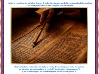 Hoy hemos leído cómo Isaías prometía la venida del Salvador para todos los pueblos,
un Salvador que nos enseñaría la verdad ("nos instruirá en sus caminos")
y nos traería la paz ("no alzará la espada pueblo contra pueblo").
Cristo ya vino, hace dos mil años, después de siglos de espera en que lo fueron anunciando los profetas.
Pero estas profecías no se han cumplido todavía del todo.
 