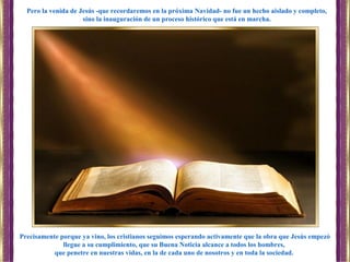 Precisamente porque ya vino, los cristianos seguimos esperando activamente que la obra que Jesús empezó
llegue a su cumplimiento, que su Buena Noticia alcance a todos los hombres,
que penetre en nuestras vidas, en la de cada uno de nosotros y en toda la sociedad.
Pero la venida de Jesús -que recordaremos en la próxima Navidad- no fue un hecho aislado y completo,
sino la inauguración de un proceso histórico que está en marcha.
 
