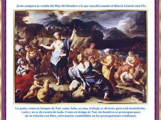 La gente, como en tiempos de Noé, come, bebe, se casa, trabaja, se divierte, pero está insatisfecha,
vacía y no se da cuenta de nada. Como en tiempo de Noé, los hombres se preocupan poco
de su relación con Dios, enteramente zambullidos en las preocupaciones cotidianas.
Jesús compara la venida del Hijo del Hombre a lo que sucedió cuando el diluvio Génesis (6,6-12).
 