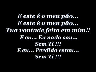 E este é o meu pão...
E este é o meu pão...
Tua vontade feita em mim!!
E eu... Eu nada sou...
Sem Ti !!!
E eu... Perdido estou...
Sem Ti !!!
 