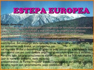 ESTEPA EUROPEA ESTEPA EUROPEA Rasgos Generales: La estepa es la región Biogeográfica comprende un territorio generalmente llano (o ligeramente ondulado) y muy extenso, de vegetación herbácea, propia de climas continentales extremos y  con escasas o moderadas precipitaciones. Algunos autores la asocian a un desierto frío, con  vistas a establecer diferencias respecto a los tórridos propios de los  subtrópicos. Sin embargo, esta apreciación es totalmente absurda, salvo en los ambientes más áridos, ya colindantes con las regiones áridas y desiertos. El clima es pues semiárido o subhúmedo muy continental con una considerable amplitud térmica entre verano e invierno. Por otro lado, las precipitaciones no suelen exceder de los 500 mm anuales (por lo tanto de desierto, nada de nada)  presentándose de forma irregular y padeciendo sequías periódicas. Los ríos de esta región son, generalmente, poco caudalosos. 