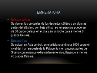 TEMPERATURA
• Estepas cálidas
Se dan en las cercanías de los desiertos cálidos y en algunas
partes del altiplano con baja altitud, su temperatura puede ser
de 30 grado Celsius en el día y en la noche baja a menos 0
grados Celsius.
• Estepas frías
Se ubican en Asia central, en el altiplano andino a 3000 sobre el
nivel del mar, suroeste de la Patagonia y en algunas partes de
Siberia con inviernos extremadamente fríos, llegando a menos
40 grados Celsius.
 
