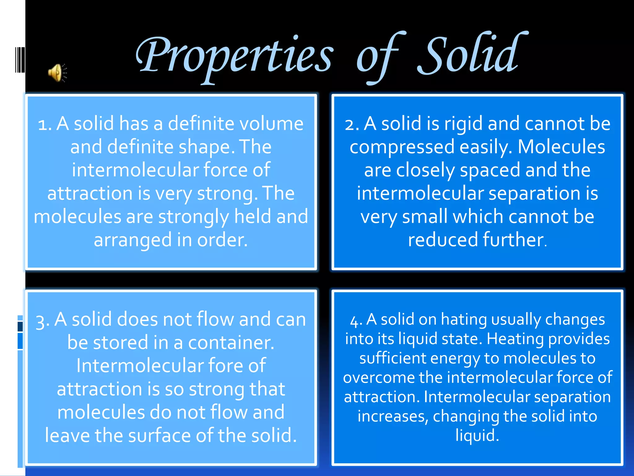Properties of Solid
1. A solid has a definite volume
and definite shape. The
intermolecular force of
attraction is very strong. The
molecules are strongly held and
arranged in order.

2. A solid is rigid and cannot be
compressed easily. Molecules
are closely spaced and the
intermolecular separation is
very small which cannot be
reduced further.

3. A solid does not flow and can
be stored in a container.
Intermolecular fore of
attraction is so strong that
molecules do not flow and
leave the surface of the solid.

4. A solid on hating usually changes
into its liquid state. Heating provides
sufficient energy to molecules to
overcome the intermolecular force of
attraction. Intermolecular separation
increases, changing the solid into
liquid.

 