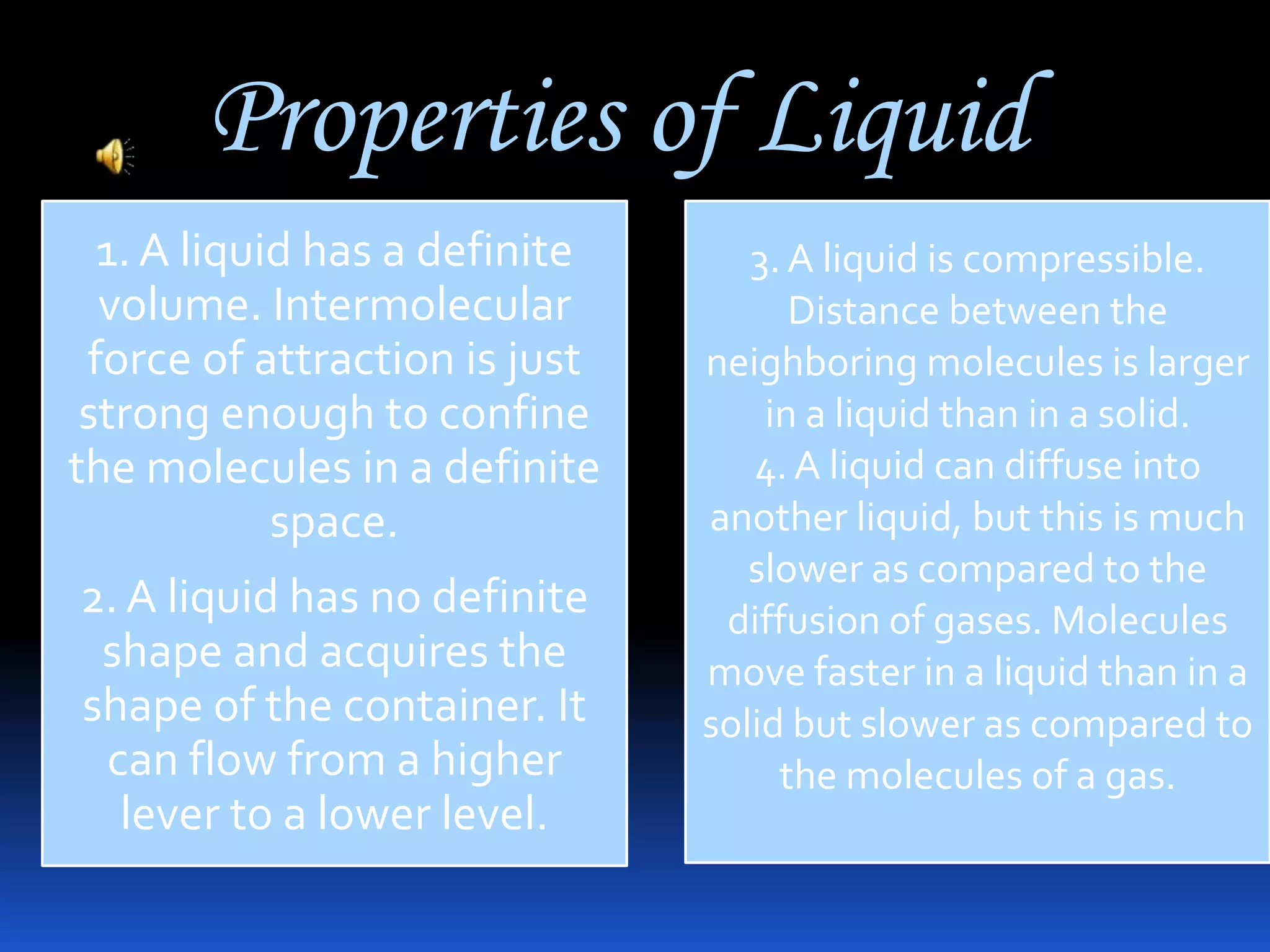 Properties of Liquid
1. A liquid has a definite
volume. Intermolecular
force of attraction is just
strong enough to confine
the molecules in a definite
space.
2. A liquid has no definite
shape and acquires the
shape of the container. It
can flow from a higher
lever to a lower level.

3. A liquid is compressible.
Distance between the
neighboring molecules is larger
in a liquid than in a solid.
4. A liquid can diffuse into
another liquid, but this is much
slower as compared to the
diffusion of gases. Molecules
move faster in a liquid than in a
solid but slower as compared to
the molecules of a gas.

 