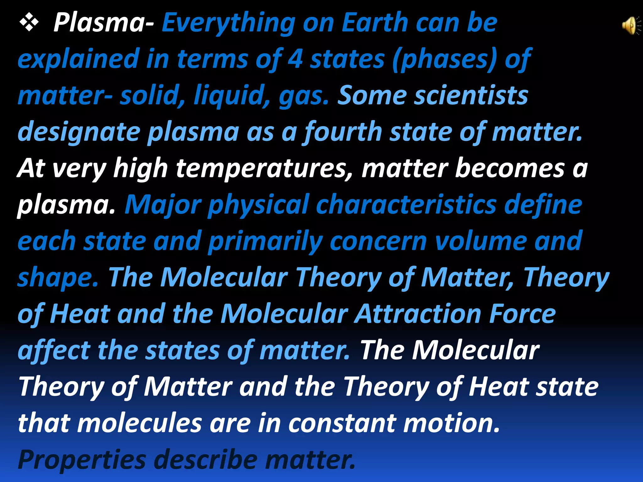  Plasma- Everything on Earth can be

explained in terms of 4 states (phases) of
matter- solid, liquid, gas. Some scientists
designate plasma as a fourth state of matter.
At very high temperatures, matter becomes a
plasma. Major physical characteristics define
each state and primarily concern volume and
shape. The Molecular Theory of Matter, Theory
of Heat and the Molecular Attraction Force
affect the states of matter. The Molecular
Theory of Matter and the Theory of Heat state
that molecules are in constant motion.
Properties describe matter.

 