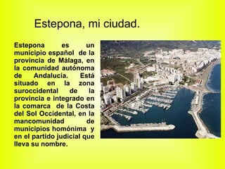 Estepona, mi ciudad.
Estepona        es      un
municipio español de la
provincia de Málaga, en
la comunidad autónoma
de     Andalucía.     Está
situado en la zona
suroccidental      de    la
provincia e integrado en
la comarca de la Costa
del Sol Occidental, en la
mancomunidad            de
municipios homónima y
en el partido judicial que
lleva su nombre.
 