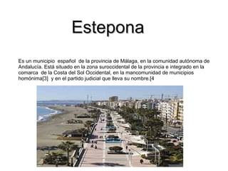 Estepona
Es un municipio español de la provincia de Málaga, en la comunidad autónoma de
Andalucía. Está situado en la zona suroccidental de la provincia e integrado en la
comarca de la Costa del Sol Occidental, en la mancomunidad de municipios
homónima[3] y en el partido judicial que lleva su nombre.[4
 