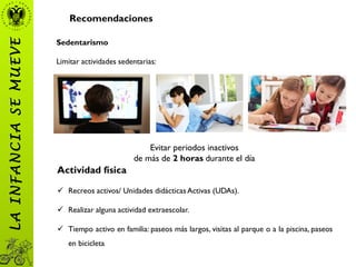 Recomendaciones
Sedentarismo
Limitar actividades sedentarias:
Evitar periodos inactivos
de más de 2 horas durante el día
LAINFANCIASEMUEVE
Actividad física
 Recreos activos/ Unidades didácticas Activas (UDAs).
 Realizar alguna actividad extraescolar.
 Tiempo activo en familia: paseos más largos, visitas al parque o a la piscina, paseos
en bicicleta.
 