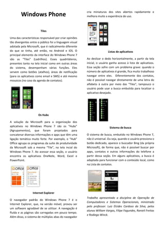 cria miniaturas dos sites abertos rapidamente e
        Windows Phone                                    melhora muito a experiência de uso.



                        Tiles

Uma das características responsável por criar opiniões
tão divergentes entre o público foi a linguagem visual
adotada pela Microsoft, que é radicalmente diferente
do que se tinha, até então, no Android e iOS. O                           Listas de aplicativos
principal elemento da interface do Windows Phone 7
são as “Tiles” (Ladrilhos). Esses quadriláteros,         Ao deslizar o dedo horizontalmente, a partir da tela
presentes tanto na tela inicial como em outras áreas     inicial, o usuário ganha acesso à lista de aplicativos.
do sistema, desempenham várias funções. Eles             Essa seção sofre com um problema grave: quando o
servem como botões (atalhos), áreas de notificação       número de aplicativos é grande, fica muito trabalhoso
(para os aplicativos como email e SMS) e até mesmo       navegar entre eles. Diferentemente dos contatos,
mosaicos (no caso da agenda de contatos).                não é possível navegar diretamente de uma letra do
                                                         alfabeto à outra por meio das “Tiles”, tampouco o
                                                         usuário pode usar a busca embutida para localizar o
                                                         aplicativo desejado.




                      Os Hubs

A solução da Microsoft para a organização dos
aplicativos no Windows Phone 7 são os “Hubs”                               Sistema de busca
(Agrupamentos), que foram projetados para
concatenar diversas informações e apps que têm uma       O sistema de busca, embutido no Windows Phone 7,
ligação temática muito forte. Por exemplo, o “Hub”       não é universal. Ou seja, quando o usuário pressiona o
Office agrupa os programas da suíte de produtividade     botão dedicado, aparece o buscador Bing (da própria
da Microsoft sob a mesma “Tile”, na tela incial do       Microsoft), de forma que, não é possível buscar por
Windows Phone 7. Ao acessar essa seção, o usuário        apps, contatos e outras informações do telefone a
encontra os aplicativos OneNote, Word, Excel e           partir dessa seção. Em alguns aplicativos, a busca é
PowerPoint.                                              adaptada para funcionar com o conteúdo local, como
                                                         na Lista de contatos.




                  Internet Explorer
                                                         Trabalho apresentado a disciplina de Operação de
O navegador padrão do Windows Phone 7 é o
                                                         Computadores e Sistemas Operacionais, ministrado
Internet Explorer, que, na versão móvel, provou ser
                                                         pelo professor: Luiz Elcides Cardoso da Silva, pelos
um software agradável de se utilizar. A navegação é
                                                         alunos William Vargas, Filipe Fagundes, Ranieli Freitas
fluída e as páginas são carregadas em pouco tempo.
                                                         e Rodiego Winck.
Além disso, o sistema de múltiplas abas do navegador
 