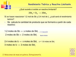 2. Relaciones de masa en química. Estequiometría.
Rendimiento Teórico y Reactivo Limitante
¿Qué sucede si existe un reactivo limitante?
2Sb(g) + 3I2(s) → 2SbI3(s)
Si se hacen reaccionar 1.2 mol de Sb y 2.4 mol de I2, ¿cuál será el rendimiento
teórico?
1. Se calcula la cantidad de producto que se formaría a partir de cada
reactivo:
1,2 moles de Sb → x moles de SbI3 x = 1.2 moles de SbI3
2 moles de Sb→ 2 moles de SbI3 Reactivo limitante
2.4 moles de I2 → x moles de SbI3 x = 1.6 moles de SbI3
3 moles de I2 → 2 moles de SbI3
 