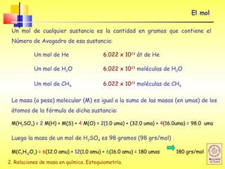 2. Relaciones de masa en química. Estequiometría.
El mol
Un mol de cualquier sustancia es la cantidad en gramos que contiene el
Número de Avogadro de esa sustancia:
Un mol de He 6.022 x 1023
át de He
Un mol de H2O 6.022 x 1023
moléculas de H2O
Un mol de CH4 6.022 x 1023
moléculas de CH4
La masa (o peso) molecular (M) es igual a la suma de las masas (en umas) de los
átomos de la fórmula de dicha sustancia:
M(H2SO4) = 2 M(H) + M(S) + 4 M(O) = 2(1.0 uma) + (32.0 uma) + 4(16.0uma) = 98.0 uma
Luego la masa de un mol de H2SO4 es 98 gramos (98 grs/mol)
M(C6H12O6) = 6(12.0 amu) + 12(1.0 amu) + 6(16.0 amu) = 180 umas 180 grs/mol
 