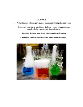 OBJETIVOS
 Profundizar en el tema, para que no nos queden incógnitas sobre este
 Conocer y entender el significado de los procesos estequiometria,
reactivo limite y porcentaje de rendimiento
 Aprender del tema para desarrollar todas las actividades
 Aprender de los errores sobre los temas vistos en clase
 