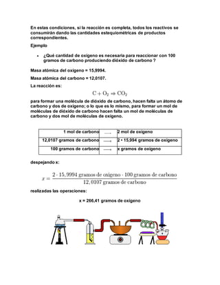 En estas condiciones, si la reacción es completa, todos los reactivos se
consumirán dando las cantidades estequiométricas de productos
correspondientes.
Ejemplo
 ¿Qué cantidad de oxígeno es necesaria para reaccionar con 100
gramos de carbono produciendo dióxido de carbono ?
Masa atómica del oxígeno = 15,9994.
Masa atómica del carbono = 12,0107.
La reacción es:
para formar una molécula de dióxido de carbono, hacen falta un átomo de
carbono y dos de oxígeno; o lo que es lo mismo, para formar un mol de
moléculas de dióxido de carbono hacen falta un mol de moléculas de
carbono y dos mol de moléculas de oxígeno.
1 mol de carbono 2 mol de oxígeno
12,0107 gramos de carbono 2 • 15,994 gramos de oxígeno
100 gramos de carbono x gramos de oxígeno
despejando x:
realizadas las operaciones:
x = 266,41 gramos de oxígeno
 