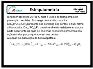 Estequiometria Prof. Fábio
(Enem 2ª aplicação 2010) O flúor é usado de forma ampla na
prevenção de cáries. Por reagir com a hidroxiapatita
[Ca10(PO4)6(OH)2] presente nos esmaltes dos dentes, o flúor forma
a fluorapatita [Ca10(PO4)6F2] um mineral mais resistente ao ataque
ácido decorrente da ação de bactérias específicas presentes nos
açúcares das placas que aderem aos dentes .
A reação de dissolução da hidroxiapatita é:
 
