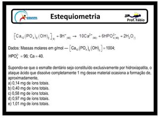 Estequiometria Prof. Fábio
Dados: Massas molares em g/mol —    10 4 6 2
Ca PO OH 1004;   
2
4HPO 96; Ca 40.
 
Supondo-se que o esmalte dentário seja constituído exclusivamente por hidroxiapatita, o
ataque ácido que dissolve completamente 1 mg desse material ocasiona a formação de,
aproximadamente,
a) 0,14 mg de íons totais.
b) 0,40 mg de íons totais.
c) 0,58 mg de íons totais.
d) 0,97 mg de íons totais.
e) 1,01 mg de íons totais.
 