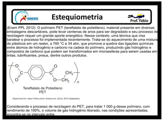 Estequiometria Prof. Fábio
(Enem PPL 2012) O polímero PET (tereftalato de polietileno), material presente em diversas
embalagens descartáveis, pode levar centenas de anos para ser degradado e seu processo de
reciclagem requer um grande aporte energético. Nesse contexto, uma técnica que visa
baratear o processo foi implementada recentemente. Trata-se do aquecimento de uma mistura
de plásticos em um reator, a 700 °C e 34 atm, que promove a quebra das ligações químicas
entre átomos de hidrogênio e carbono na cadeia do polímero, produzindo gás hidrogênio e
compostos de carbono que podem ser transformados em microesferas para serem usadas em
tintas, lubrificantes, pneus, dentre outros produtos.
Considerando o processo de reciclagem do PET, para tratar 1 000 g desse polímero, com
rendimento de 100%, o volume de gás hidrogênio liberado, nas condições apresentadas,
encontra-se no intervalo entre
 