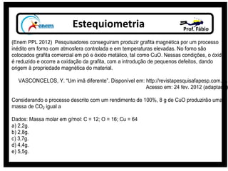 Estequiometria Prof. Fábio
(Enem PPL 2012) Pesquisadores conseguiram produzir grafita magnética por um processo
inédito em forno com atmosfera controlada e em temperaturas elevadas. No forno são
colocados grafita comercial em pó e óxido metálico, tal como CuO. Nessas condições, o óxido
é reduzido e ocorre a oxidação da grafita, com a introdução de pequenos defeitos, dando
origem à propriedade magnética do material.
VASCONCELOS, Y. “Um imã diferente”. Disponível em: http://revistapesquisafapesp.com.br.
Acesso em: 24 fev. 2012 (adaptado)
Considerando o processo descrito com um rendimento de 100%, 8 g de CuO produzirão uma
massa de CO2 igual a
Dados: Massa molar em g/mol: C = 12; O = 16; Cu = 64
a) 2,2g.
b) 2,8g.
c) 3,7g.
d) 4,4g.
e) 5,5g.
 