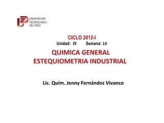 CICLO 2012-I
       Unidad: IV   Semana: 15

     QUIMICA GENERAL
ESTEQUIOMETRIA INDUSTRIAL

  Lic. Quím. Jenny Fernández Vivanco
 