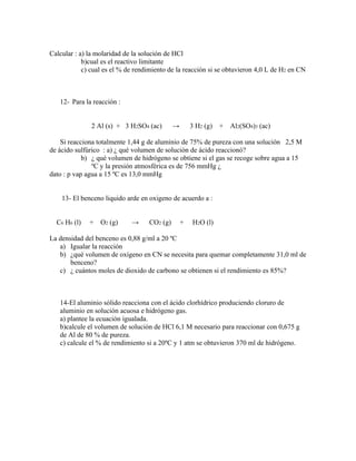 Calcular : a) la molaridad de la solución de HCl
            b)cual es el reactivo limitante
            c) cual es el % de rendimiento de la reacción si se obtuvieron 4,0 L de H2 en CN



   12- Para la reacción :


               2 Al (s) + 3 H2SO4 (ac)       →       3 H2 (g)   +   Al2(SO4)3 (ac)

    Si reacciona totalmente 1,44 g de aluminio de 75% de pureza con una solución 2,5 M
de ácido sulfúrico : a) ¿ qué volumen de solución de ácido reaccionó?
            b) ¿ qué volumen de hidrógeno se obtiene si el gas se recoge sobre agua a 15
               ºC y la presión atmosférica es de 756 mmHg ¿
dato : p vap agua a 15 ºC es 13,0 mmHg


    13- El benceno liquido arde en oxigeno de acuerdo a :


  C6 H6 (l)   + O2 (g)       →     CO2 (g)       +   H2O (l)

La densidad del benceno es 0,88 g/ml a 20 ºC
   a) Igualar la reacción
   b) ¿qué volumen de oxígeno en CN se necesita para quemar completamente 31,0 ml de
       benceno?
   c) ¿ cuántos moles de dioxido de carbono se obtienen si el rendimiento es 85%?



   14-El aluminio sólido reacciona con el ácido clorhídrico produciendo cloruro de
   aluminio en solución acuosa e hidrógeno gas.
   a) plantee la ecuación igualada.
   b)calcule el volumen de solución de HCl 6,1 M necesario para reaccionar con 0,675 g
   de Al de 80 % de pureza.
   c) calcule el % de rendimiento si a 20ºC y 1 atm se obtuvieron 370 ml de hidrógeno.
 