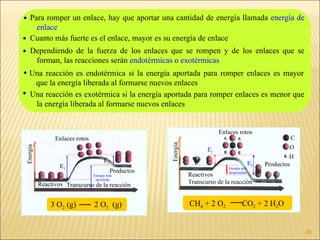 CH 4  + 2 O 2  CO 2  + 2 H 2 O   3 O 2  (g)     2 O 3   (g)  Para romper un enlace, hay que aportar una cantidad de energía llamada  energía de enlace   Cuanto más fuerte es el enlace, mayor es su energía de enlace Dependiendo de la fuerza de los enlaces que se rompen y de los enlaces que se forman, las reacciones serán  endotérmicas o exotérmicas    Una reacción es endotérmica si la energía aportada para romper enlaces es mayor que la energía liberada al formarse nuevos enlaces Una reacción es exotérmica si la energía aportada para romper enlaces es menor que la energía liberada al formarse nuevos enlaces Reactivos Enlaces rotos Productos Transcurso de la reacción Energía E 1 E 2 Energía neta absorbida Productos Enlaces rotos Energía   neta desprendida C O Reactivos Transcurso de la reacción Energía H E 1 E 2 