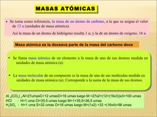 MASAS ATÓMICAS    Se toma como referencia,  la masa de un átomo de carbono , a la que se asigna el valor de  12 u  (unidades de masa atómica).  Así la masa de un átomo de hidrógeno resulta 1 u; y la de un átomo de oxígeno, 16 u Masa atómica es la doceava parte de la masa del carbono doce Al  2 (CO 3 )  3  Al=27umasC=12 umasO=16 umas luego M =27x2+(12+(16x3))x3=100 umas HCl  :  H=1 uma Cl=35,5 umas luego M=1+35,5=36,5 umas H 2 SO 4  :  H=1 uma S=32 umas O=16 umas luego M=(1x2) +32 +(16x4)=98 umas Se llama  masa atómica  de un elemento a la masa de uno de sus átomos medida en unidades de masa atómica (u)  La  masa molecular  de un compuesto es la masa de una de sus moléculas medida en unidades de masa atómica (u). Corresponde a la suma de la masa de sus átomos.  