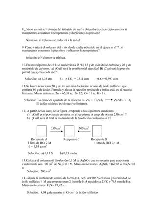 8.¿Cómo variará el volumen del trióxido de azufre obtenido en el ejercicio anterior si
mantenemos constante la temperatura y duplicamos la presión?

   Solución: el volumen se reducirá a la mitad.

9. Cómo variará el volumen del trióxido de azufre obtenido en el ejercicio nº 7 , si
mantenemos constante la presión y triplicamos la temperatura?

   Solución: el volumen se triplica.

10. En un recipiente de 25 L se encierran (a 25 ºC) 15 g de dióxido de carbono y 20 g de
monóxido de carbono. A) ¿Cuál será la presión total ejercida? B) ¿Cuál será la presión
parcial que ejerza cada uno?.

  Solución: a) 1,03 atm         b) p CO2 = 0,331 atm          pCO = 0,697 atm

11. Se hacen reaccionar 50 g de Zn con una disolución acuosa de ácido sulfúrico que
contiene 60 g de ácido. Formula y ajusta la reacción producida e indica cuál es el reactivo
limitante. Masas atómicas: Zn = 65,38 u; S= 32; O= 16 u; H= 1 u.

 Solución: La ecuación ajustada de la reacción es Zn + H2SO4                Zn SO4 + H2
          El ácido sulfúrico es el reactivo limitante.

12. A partir de los datos de la figura , responde a las siguientes cuestiones:
    a) ¿Cuál es el porcentaje en masa en el recipiente A antes de extraer 250 cm3 ?
    b) ¿Cuál será al final la molaridad de la disolución contenida en C?


                          250 cm3               500 cm3


        Recipiente A                Recipiente C          Recipiente B
     1 litro de HCl 2 M                                     1 litro de HCl 0,1 M
     d = 1,19 g/cm3

     Solución: a) 6,13 %        b) 0,73 molar

13. Calcula el volumen de disolución 0,1 M de AgNO3 que se necesita para reaccionar
exactamente con 100 cm3 de Na2S 0,1 M. Masas moleculares: AgNO3 =169,88 u; Na2S =78
u.
    Solución: 200 cm3

14.Calcula la cantidad de sulfuro de hierro (II), FeS, del 906 % en masa y la cantidad de
ácido sulfúrico 1 M que proporcionan 2 litros de H2S medidos a 23 ºC y 765 mm de Hg.
Masas moleculares: FeS = 87,92 u.

    Solución: 8,04 g de muestra y 83 cm3 de ácido sulfúrico.
 