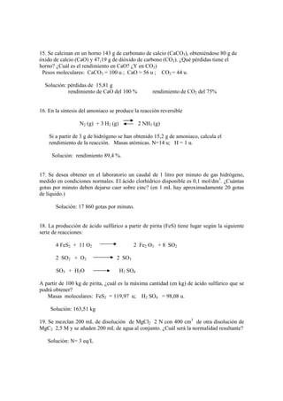 15. Se calcinan en un horno 143 g de carbonato de calcio (CaCO3), obteniéndose 80 g de
óxido de calcio (CaO) y 47,19 g de dióxido de carbono (CO2). ¿Qué pérdidas tiene el
horno? ¿Cuál es el rendimiento en CaO? ¿Y en CO2)
 Pesos moleculares: CaCO3 = 100 u ; CaO = 56 u ; CO2 = 44 u.

  Solución: pérdidas de 15,81 g
            rendimiento de CaO del 100 %            rendimiento de CO2 del 75%


16. En la síntesis del amoniaco se produce la reacción reversible

                  N2 (g) + 3 H2 (g)            2 NH3 (g)

    Si a partir de 3 g de hidrógeno se han obtenido 15,2 g de amoniaco, calcula el
    rendimiento de la reacción. Masas atómicas. N=14 u; H = 1 u.

     Solución: rendimiento 89,4 %.


17. Se desea obtener en el laboratorio un caudal de 1 litro por minuto de gas hidrógeno,
medido en condiciones normales. El ácido clorhídrico disponible es 0,1 mol/dm3. ¿Cuántas
gotas por minuto deben dejarse caer sobre cinc? (en 1 mL hay aproximadamente 20 gotas
de líquido.)

       Solución: 17 860 gotas por minuto.


18. La producción de ácido sulfúrico a partir de pirita (FeS) tiene lugar según la siguiente
serie de reacciones:

       4 FeS2 + 11 O2                      2 Fe2 O3 + 8 SO2

       2 SO2 + O2                  2 SO3

       SO3 + H2O                      H2 SO4

A partir de 100 kg de pirita, ¿cuál es la máxima cantidad (en kg) de ácido sulfúrico que se
podrá obtener?
   Masas moleculares: FeS2 = 119,97 u; H2 SO4 = 98,08 u.

     Solución: 163,51 kg

19. Se mezclan 200 mL de disolución de MgCl2 2 N con 400 cm3 de otra disolución de
MgC2 2,5 M y se añaden 200 mL de agua al conjunto. ¿Cuál será la normalidad resultante?

   Solución: N= 3 eq/L
 