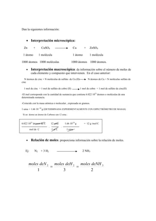 Dan la siguientes información:


    • Interpretación microscópica:
  Zn        +       CuSO4                              Cu       +     ZnSO4

 1 átomo          1 molécula                          1 átomo         1 molécula

1000 átomos 1000 moléculas                          1000 átomos       1000 átomos.

    •     Interpretación macroscópica: da información sobre el número de moles de
          cada elemento y compuesto que intervienen. En el caso anterior:
   N átomos de cinc + N moléculas de sulfato de Cu (II)             N átomos de Cu + N moléculas sulfato de
cinc

  1 mol de cinc + 1 mol de sulfato de cobre (II)             1 mol de cobre + 1 mol de sulfato de cinc(II)

-El mol corresponde con la cantidad de sustancia que contiene 6.022 1023 átomos o moléculas de una
determinada sustancia.

-Coincide con la masa atómica o molecular , expresada en gramos.

1 uma = 1.66 10 -24 g (DETERMINADA EXPERIMENTALMENTE CON ESPECTRÓMETRO DE MASAS)

 Si un átomo un átomo de Carbono son 12 uma.:


6.022 1023 átomos de C           12 uma       1.66 10-24 g      = 12 g /mol C
                             .            .
         mol de C                1 at C        1 uma



    •     Relación de moles: proporciona información sobre la relación de moles.

   Ej:       N2     + 3 H2                                     2 NH3



        moles deN 2 moles deH 2 moles deNH 3
                   =           =
            1            3            2
 