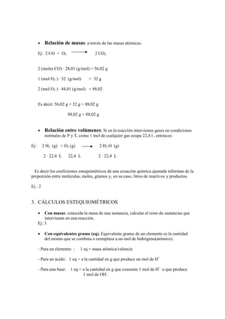 •    Relación de masas: a través de las masas atómicas.
      Ej: 2 CO + O2                    2 CO2


      2 (moles CO) · 28,01 (g/mol) = 56,02 g

      1 (mol O2 ) · 32 (g/mol)     = 32 g

      2 (mol O2 ) · 44,01 (g/mol) = 88,02


      Es decir: 56,02 g + 32 g = 88,02 g

                       88,02 g = 88,02 g


      •    Relación entre volúmenes: Si en la reacción intervienen gases en condiciones
           normales de P y T, como 1 mol de cualquier gas ocupa 22,4 l , entonces:

Ej:       2 H2 (g) + O2 (g)                2 H2 O (g)

          2 · 22,4 L    22,4 L             2 · 22,4 L


  Es decir los coeficientes estequimétricos de una ecuación química ajustada informan de la
proporción entre moléculas, moles, gramos y, en su caso, litros de reactivos y productos.

Ej : 2


3. CÁLCULOS ESTEQUIOMÉTRICOS

      •   Con masas: conocida la masa de una sustancia, calcular el resto de sustancias que
          intervienen en una reacción.
      Ej: 3

      •    Con equivalentes gramo (eq). Equivalente gramo de un elemento es la cantidad
           del mismo que se combina o reemplaza a un mol de hidrógeno(atómico).

      - Para un elemento :    1 eq = masa atómica/valencia

      - Para un ácido: 1 eq = a la cantidad en g que produce un mol de H+

      - Para una base: 1 eq = a la cantidad en g que consume 1 mol de H+ o que produce
                              1 mol de OH-.
 