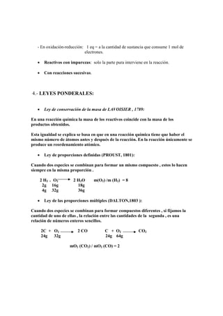 - En oxidación-reducción: 1 eq = a la cantidad de sustancia que consume 1 mol de
                            electrones.

   •     Reactivos con impurezas: solo la parte pura interviene en la reacción.

   •     Con reacciones sucesivas.



4.- LEYES PONDERALES:


   •     Ley de conservación de la masa de LAVOISIER , 1789:

En una reacción química la masa de los reactivos coincide con la masa de los
productos obtenidos.

Esta igualdad se explica se basa en que en una reacción química tiene que haber el
mismo número de átomos antes y después de la reacción. En la reacción únicamente se
produce un reordenamiento atómico.

   •     Ley de proporciones definidas (PROUST, 1801):

Cuando dos especies se combinan para formar un mismo compuesto , estos lo hacen
siempre en la misma proporción .

       2 H2 + O2         2 H2O       m(O2) /m (H2) = 8
        2g 16g             18g
        4g 32g             36g

   •     Ley de las proporciones múltiples (DALTON,1803 ):

Cuando dos especies se combinan para formar compuestos diferentes , si fijamos la
cantidad de uno de ellas , la relación entre las cantidades de la segunda , es una
relación de números enteros sencillos.

       2C + O2             2 CO            C + O2            CO2
       24g  32g                            24g 64g

                       mO2 (CO2) / mO2 (CO) = 2
 
