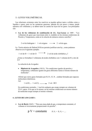 5.- LEYES VOLUMÉTRICAS.

    Las relaciones existentes entre los reactivos se pueden aplicar tanto a sólidos como a
líquidos o gases, pero en las sustancias gaseosas, además de con pesos o masas, puede
operarse con volúmenes y se deben tener en cuenta las leyes de los gases. Las principales
son:

   •    Ley de los volúmenes de combinación de J.L. Gay-Lussac en 1809 : “Los
        volúmenes de gases que reaccionan entre sí, medidos en las mismas condiciones de
        Presión y Temperatura, están en la relación de números enteros sencillos”.


            2 vol de hidrógeno + 1 vol oxígeno                2 vol de agua .

   La Teoría atómica de Dalton(1810) no permite justificar esta ley , como podemos
   observar en el siguiente ejemplo:

        1 vol de H + 1 vol de Cl                 2 vol de ácido clorhídrico ¿?

       ¿Cómo se formaban 2 volúmenes de ácido clorhídrico con 1 volumen de H y otro de
       Cl?

        La solución la da Avogadro:

        •   Hipótesis de Avogadro: (1811):: “En condiciones iguales de presión y
            temperatura, volúmenes iguales de gases diferentes tienen el mismo número de
            moléculas”.

        Afirmó que cieros gases formados por H, O , Cl, N…estaban formados por especies
        moleculares diatómicas.
        Así:
               1 vol.H 2 + 1 vol.Cl2            2 vol. HCl

        En condiciones normales , 1 mol de cualquier gas ocupa siempre un volumen de
        22.4 l. aprox. O lo que es lo mismo, en las mismas condiciones un mismo número
        de moléculas ocupa siempre el mismo volumen.


6 .-LEYES DE LOS GASES :


   •    Ley de Boyle (1662) : “ Para una masa dada de gas, a temperatura constante, el
        volumen es inversamente proporcional a la presión”.

                     p V = constante                   P1 V1 = P2 V2 = .....
 