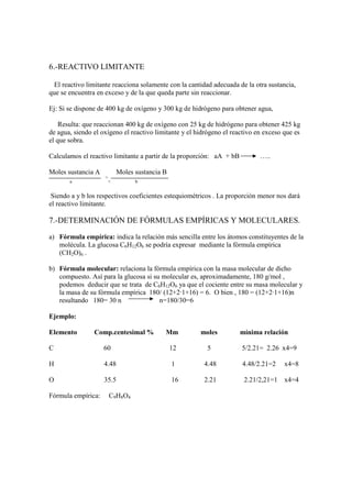 6.-REACTIVO LIMITANTE

 El reactivo limitante reacciona solamente con la cantidad adecuada de la otra sustancia,
que se encuentra en exceso y de la que queda parte sin reaccionar.

Ej: Si se dispone de 400 kg de oxígeno y 300 kg de hidrógeno para obtener agua,

    Resulta: que reaccionan 400 kg de oxígeno con 25 kg de hidrógeno para obtener 425 kg
de agua, siendo el oxígeno el reactivo limitante y el hidrógeno el reactivo en exceso que es
el que sobra.

Calculamos el reactivo limitante a partir de la proporción: aA + bB          …..

Moles sustancia A           Moles sustancia B
                    >
       a                <         b


 Siendo a y b los respectivos coeficientes estequiométricos . La proporción menor nos dará
el reactivo limitante.

7.-DETERMINACIÓN DE FÓRMULAS EMPÍRICAS Y MOLECULARES.

a) Fórmula empírica: indica la relación más sencilla entre los átomos constituyentes de la
   molécula. La glucosa C6H12O6 se podría expresar mediante la fórmula empírica
   (CH2O)n .

b) Fórmula molecular: relaciona la fórmula empírica con la masa molecular de dicho
   compuesto. Así para la glucosa si su molecular es, aproximadamente, 180 g/mol ,
   podemos deducir que se trata de C6H12O6 ya que el cociente entre su masa molecular y
   la masa de su fórmula empírica 180/ (12+2·1+16) = 6. O bien , 180 = (12+2·1+16)n
   resultando 180= 30 n                n=180/30=6

Ejemplo:

Elemento        Comp.centesimal %           Mm         moles          mínima relación

C                   60                          12       5            5/2.21= 2.26 x4=9

H                   4.48                        1       4.48          4.48/2.21=2     x4=8

O                   35.5                        16      2.21           2.21/2,21=1 x4=4

Fórmula empírica:       C9H8O4
 