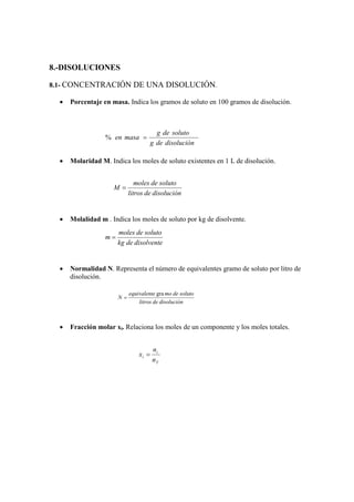 8.-DISOLUCIONES

8.1- CONCENTRACIÓN DE UNA DISOLUCIÓN.

  •   Porcentaje en masa. Indica los gramos de soluto en 100 gramos de disolución.



                                       g de soluto
                  % en masa =
                                     g de disolución

  •   Molaridad M. Indica los moles de soluto existentes en 1 L de disolución.


                               moles de soluto
                     M=
                            litros de disolución


  •   Molalidad m . Indica los moles de soluto por kg de disolvente.
                       moles de soluto
                  m=
                       kg de disolvente


  •   Normalidad N. Representa el número de equivalentes gramo de soluto por litro de
      disolución.

                            equivalente gra mo de soluto
                       N=
                                litros de disolución



  •   Fracción molar xi. Relaciona los moles de un componente y los moles totales.


                                       ni
                                xi =
                                       nT
 