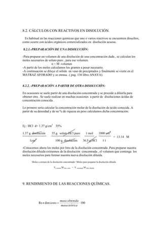 8.2. CÁLCULOS CON REACTIVOS EN DISOLUCIÓN.

  Es habitual en las reacciones químicas que uno o varios reactivos se encuentren disueltos,
como ocurre con ácidos orgánicos comercializados en disolución acuosa.

8.2.1.-PREPARACIÓN DE UNA DISOLUCIÓN:

-Para preparar un volumen de una disolución de una concentración dada , se calculan los
moles necesarios de soluto puro , para ese volumen.
                       n = M .volumen
-A partir de los moles calculamos los gramos a pesar necesario.
-A continuación se diluye el sólido en vaso de precipitados y finalmente se vierte en el
MATRAZ AFORADO y se enrasa . ( pag. 136 libro ANAYA).


8.2.2. -PREPARACIÓN A PARTIR DE OTRA DISOLUCIÓN:

En ocasiones se suele partir de una disolución concentrada y se procede a diluirla para
obtener otra . Se suele realizar en muchas ocasiones a partir de disoluciones ácidas de
concentración conocida .

Lo primero sería calcular la concentración molar de la disolución de ácido conocida .A
partir de su densidad y de su % de riqueza en peso calculamos dicha concentración:



Ej : HCl d= 1.37 g/cm3 35%

1.37 g. disolución         35 g. soluto HCl puro                       1 mol          1000 cm3
                                                                                                 = 13.14 M
          3
     1cm                       100 g. disolución                   36.5 g.HCl           1l

-Conocemos ahora los moles por litro de la disolución concentrada .Para preparar nuestra
disolución diluida extraemos de la disolución concentrada , el volumen que contenga los
moles necesarios para formar nuestra nueva disolución diluida.

       Moles a extraer de la disolución concentrada= Moles para preparar la disolución diluida

                             Va extraer M don. conc. = V a preparar M don. diluida.




9. RENDIMIENTO DE LAS REACCIONES QUÍMICAS.



                                     masa obtenida
              Re n dim iento =                     · 100
                                     masa teórica
 