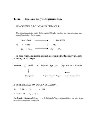 Tema 4: Disoluciones y Estequiometría.

1. REACCIONES Y ECUACIONES QUÍMICAS

      Una ecuación química indica de forma simbólica los cambios que tienen lugar en una
      reacción química. En forma de:

           Reactivos                                  Productos
  Ej:       N2    + 3 H2                          2 NH3

           Cu      + 2 Ag+                       Cu2+ + 2 Ag


   En toda reacción química ajustada debe cumplirse la conservación de
la masa y de las cargas.


Símbolos:        (s) : sólido   (l) : líquido   (g) : gas       (aq) : sustancia disuelta



                  Precipitado          desprendimiento de gas       equilibrio reversible



2. INTERPRETACIÓN DE UNA ECUACIÓN .

Ej:       2 H2     + O2               2 H2 O

Fórmulas: H2 , O2 , H2 O

Coeficientes estequiométricos: 1 y 2 .Indica el nº de especies químicas que intervienen
proporcionalmente en la reacción.
 