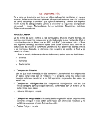 ESTEQUIOMETRÍA
Es la parte de la química que tiene por objeto calcular las cantidades en masa y
volumen de las sustancias reaccionantes y los productos de una reacción química.
Se deriva del griego “Stoicheion” que significa elemento y “Metrón” que significa
medir. Entre la estequiometria vamos a encontrar lo siguiente: Composición
porcentual y molar, Nomenclatura, Leyes químicas, Reacciones químicas,
Balanceo de ecuaciones.


NOMENCLATURA
Es la forma de darle nombre a los compuestos. Durante mucho tiempo, los
químicos nombraban los compuestos a voluntad propia, lo que hacía más difícil el
control de los mismos. Hasta que en 1921 la IUPAC (International Union of Pure
and AppliedChemistry) estableció reglas para poder nombrar cada uno de los
compuestos de acuerdo a su fórmula. El elemento más positivo se escribe primero
y se menciona después, el elemento más negativo se escribe al final y se
menciona primero.
      Para el estudio de la nomenclatura de los compuestos, estos se dividirán en:
       Binarios
       Ternarios
       Cuaternarios


    Compuestos Binarios
    Son los que están formados por dos elementos. Los elementos más importantes
    en estos compuestos son el hidrógeno y el oxígeno. Entre los compuestos
    binarios podemos mencionar a los hidrogenados, oxigenados, las sales, las
    aleaciones.
    Compuestos Hidrogenados: Los compuestos hidrogenados son los que
    llevan hidrógeno como principal elemento, combinados con un metal o un no
    metal. Entre éstos están:
o   Hidruros: Hidrógeno + metal.


    Compuestos Oxigenados: Los compuestos oxigenados llevan oxígeno como
    elemento principal y éstos están combinados con elementos metálicos y no
    metálicos según sea el caso. Entre éstos están:
o   Óxidos: Oxígeno + metal
 