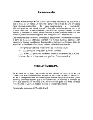La masa molar


La masa molar (símbolo M)1 es la masa por unidad de cantidad de sustancia, o
sea la masa de un mol de un elemento o compuesto químico. Es una propiedad
física intensiva característica   de    cada sustancia pura    y     su unidad en
                                        −1
elSI es gramos por mol (g/mol o g mol ). Su valor numérico coincide con el de
la masa molecular, pero expresado en gramos/mol en lugar de unidades de masa
atómica, y se diferencia de ella en que mientras la masa molecular alude una sola
molécula, la masa molar corresponde a un mol (6,022*1023) de moléculas.
Las masas molares casi nunca son medidas directamente. Pueden ser calculadas
a partir de los pesos atómicos estándar y la fórmula química, además están
usualmente listadas en catálogos de proveedores químicos, en fichas de datos de
seguridad, en handbooks. Las masas molares varían típicamente entre:
      1–238 g/mol para átomos de elementos de ocurrencia natural
      10–1.000 g/mol para compuestos químicos sencillos
      1.000–5.000.000 g/mol para polímeros, proteínas, fragmentos de ADN, etc.




                         PESO ATÓMICO (PA)

Es el Peso de un átomo expresado en uma (unidad de masa atómica), que
corresponde a una unidad relativa establecida en función del isótopo de carbono
12. En la tabla periódica se encuentra el peso atómico de todos los átomos (masa
atómica). Debemos recordar que el peso atómico de un átomo es el promedio de
todos sus isótopos con respecto al % de abundancia, pero para fines prácticos
redondeamos su valor a la fracción media o al entero más cercano.

Por ejemplo: redondear el PA del B , O y Cl
 