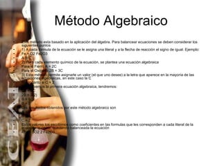 Método Algebraico Este método esta basado en la aplicación del álgebra. Para balancear ecuaciones se deben considerar los siguientes puntos 1) A cada formula de la ecuación se le asigna una literal y a la flecha de reacción el signo de igual. Ejemplo: Fe + O2 Fe2O3 A B C 2) Para cada elemento químico de la ecuación, se plantea una ecuación algebraica Para el Fierro A = 2C Para el Oxigeno 2B = 3C 3) Este método permite asignarle un valor (el que uno desee) a la letra que aparece en la mayoría de las ecuaciones algebraicas, en este caso la C Por lo tanto si C = 2 Si resolvemos la primera ecuación algebraica, tendremos: 2B = 3C 2B = 3(2) B = 6/2 B = 3 Los resultados obtenidos por este método algebraico son A = 4 B = 3 C = 2 Estos valores los escribimos como coeficientes en las formulas que les corresponden a cada literal de la ecuación química, quedando balanceada la ecuación 4Fe + 3O2 2 Fe2O3 