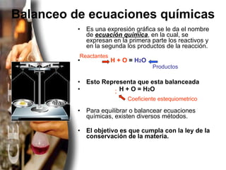 Balanceo de ecuaciones químicas Es una expresión gráfica se le da el nombre de  ecuación química , en la cual, se expresan en la primera parte los reactivos y en la segunda los productos de la reacción. H + O  =  H 2 O Esto Representa que esta balanceada H + O = H 2 O   Para equilibrar o balancear ecuaciones químicas, existen diversos métodos.  El objetivo es que cumpla con la ley de la conservación de la materia. Reactantes Productos Coeficiente estequiometrico 2 