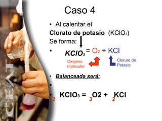 Caso 4 Al calentar el  Clorato de potasio  (KClO 3 ) Se forma:   =  O 2  +  KCl Balanceada será: KClO 3  =  O2 +  KCl 2 2 KClO 3 Oxigeno molecular Cloruro de Potasio 3 
