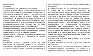 Estequiometría
En química,
la estequiometría (del griego στοιχειον, stoicheion,
'elemento' y μετρον, métrón, 'medida') es el cálculo de las
relaciones cuantitativas entre los reactivos y productos en el
transcurso de una reacción química.1 Estas relaciones se
pueden deducir a partir de la teoría atómica, aunque
históricamente se enunciaron sin hacer referencia a la
composición de la materia, según distintas leyes y principios.
El primero que enunció los principios de la estequiometría
fue Jeremias Benjamin Richter (1762-1807), en 1792, quien
describió la estequiometría de la siguiente manera:
«La estequiometría es la ciencia que mide las proporciones
cuantitativas o relaciones de masa de los elementos químicos
que están implicados (en una reacción química)».
También estudia la proporción de los distintos elementos en
un compuesto químico y la composición de mezclas
químicas.
Principio
Una reacción química se produce cuando hay una
modificación en la identidad química de las sustancias
intervinientes; esto significa que no es posible identificar a
las mismas sustancias antes y después de producirse la
reacción química, los reactivos se consumen para dar lugar a
los productos.
A escala microscópica una reacción química se produce por
la colisión de las partículas que intervienen ya
sean moléculas, átomos o iones, aunque puede producirse
también por el choque de algunos átomos o moléculas con
otros tipos de partículas, tales como electrones o fotones.
Este choque provoca que las uniones que existían
previamente entre los átomos se rompan y se facilite que se
formen nuevas uniones. Es decir que, a escala atómica, es un
reordenamiento de los enlaces entre los átomos que
intervienen. Este reordenamiento se produce por
desplazamientos de electrones: unos enlaces se rompen y
otros se forman, sin embargo los átomos implicados no
desaparecen, ni se crean nuevos átomos. Esto es lo que se
conoce como ley de conservación de la masa, e implica los
dos principios siguientes:
El número total de átomos antes y después de la reacción
química no cambia.
El número de átomos de cada tipo es igual antes y después
de la reacción.
En el transcurso de las reacciones químicas las partículas
subatómicas tampoco desaparecen, el número total
de protones, neutrones y electrones permanece constante. Y
 